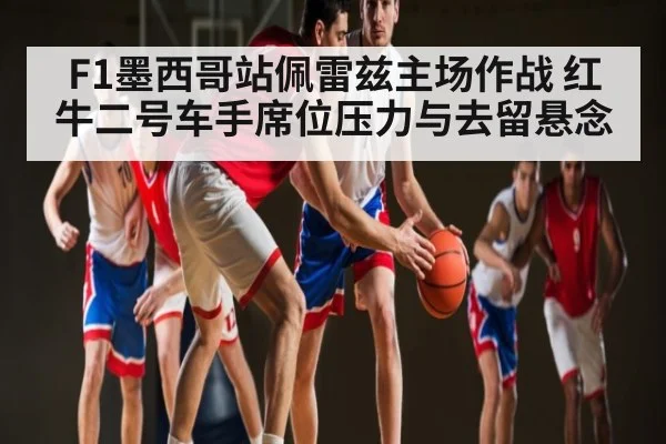 F1墨西哥站佩雷兹主场作战 红牛二号车手席位压力与去留悬念
